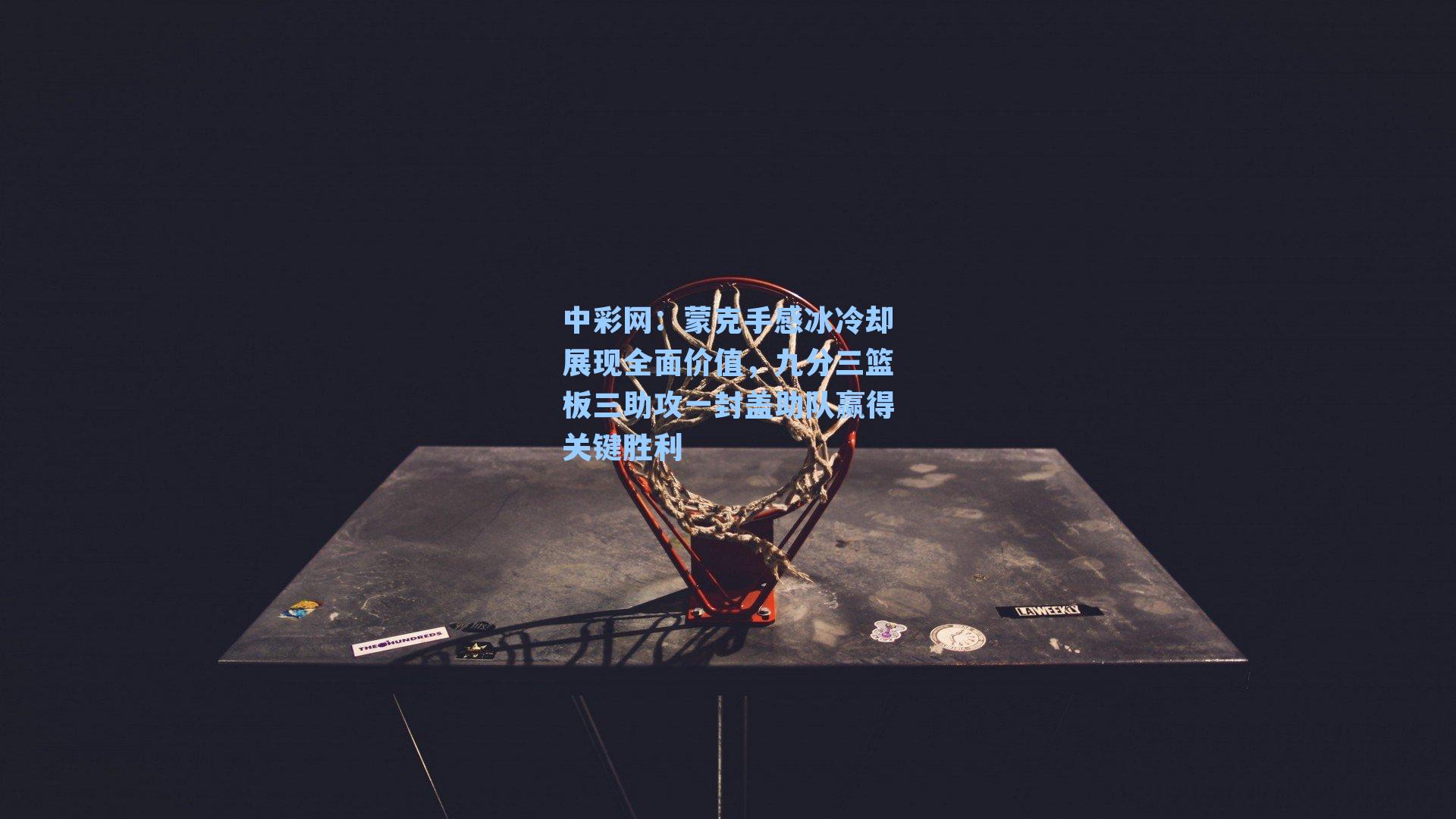 蒙克手感冰冷却展现全面价值，九分三篮板三助攻一封盖助队赢得关键胜利